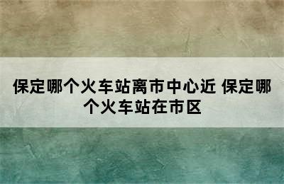 保定哪个火车站离市中心近 保定哪个火车站在市区